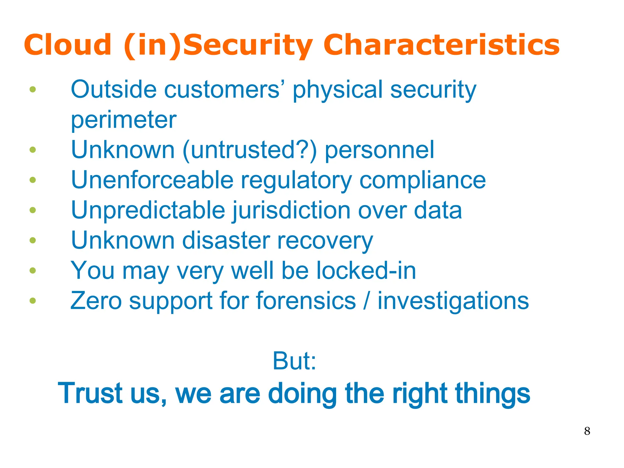 Cloud (in)Security Characteristics
•    Outside customers’ physical security
     perimeter
•    Unknown (untrusted?) personnel
•    Unenforceable regulatory compliance
•    Unpredictable jurisdiction over data
•    Unknown disaster recovery
•    You may very well be locked-in
•    Zero support for forensics / investigations

                       But:
    Trust us, we are doing the right things
                                                   8
 