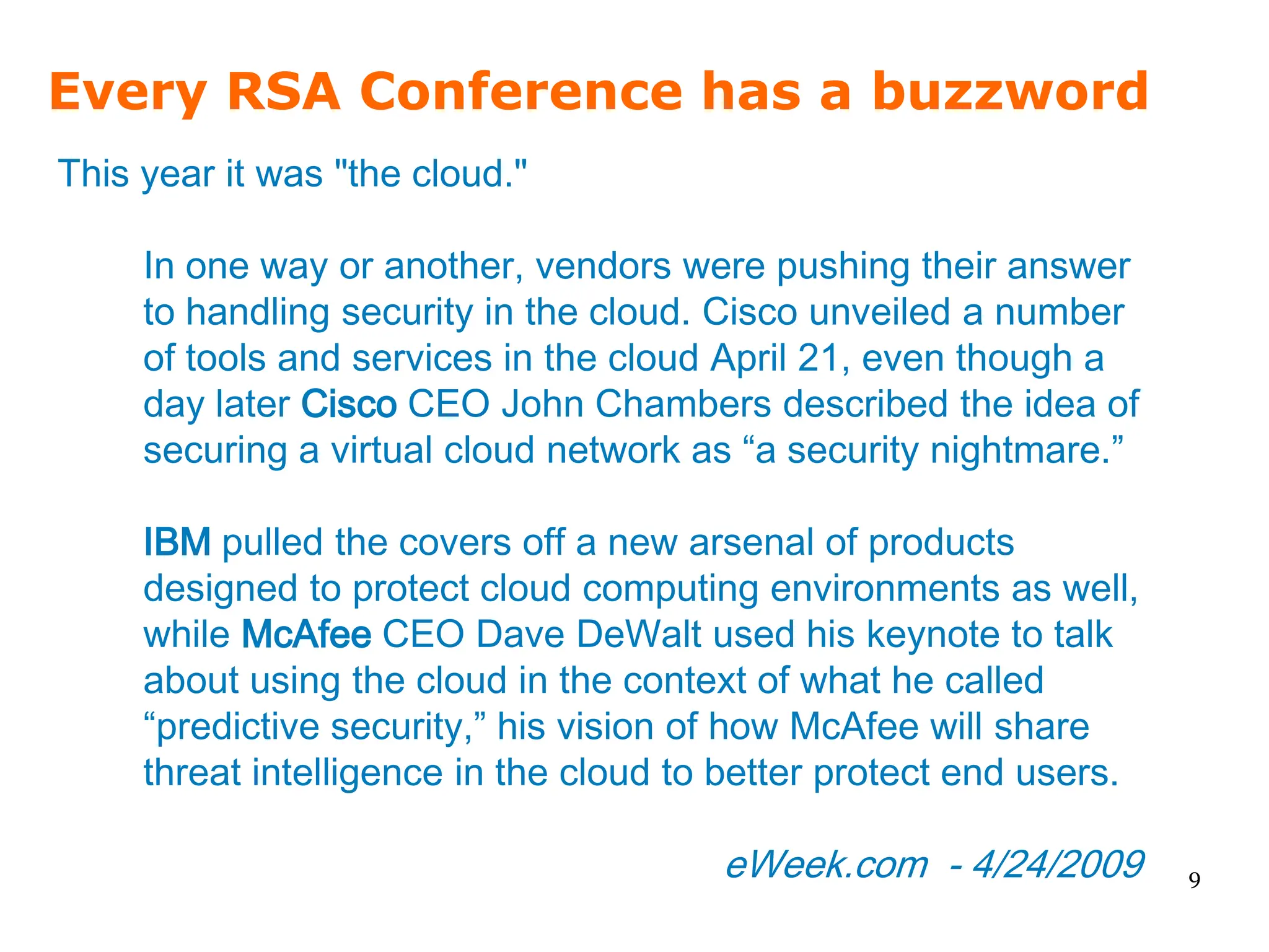 Every RSA Conference has a buzzword
This year it was "the cloud."

     In one way or another, vendors were pushing their answer
     to handling security in the cloud. Cisco unveiled a number
     of tools and services in the cloud April 21, even though a
     day later Cisco CEO John Chambers described the idea of
     securing a virtual cloud network as “a security nightmare.”

     IBM pulled the covers off a new arsenal of products
     designed to protect cloud computing environments as well,
     while McAfee CEO Dave DeWalt used his keynote to talk
     about using the cloud in the context of what he called
     “predictive security,” his vision of how McAfee will share
     threat intelligence in the cloud to better protect end users.

                                        eWeek.com - 4/24/2009        9
 