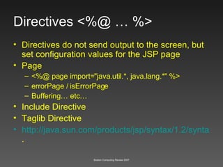 Directives <%@ … %> Directives do not send output to the screen, but set configuration values for the JSP page  Page <%@ page import="java.util.*, java.lang.*" %>   errorPage / isErrorPage Buffering… etc… Include Directive Taglib Directive http://java.sun.com/products/jsp/syntax/1.2/syntaxref1210.html .  