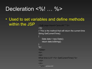 Decleration <%! … %> Used to set variables and define methods within the JSP <%@ page import="java.util.*" %> <%! // This is the method that will return the current time String GetCurrentTime() { Date date = new Date(); return date.toString(); } %> <table> <tr> <td> What time is it? <%= GetCurrentTime() %> </td> </tr> </table> 