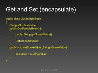 Get and Set (encapsulate) public class OurSampleBean { String sOurTestValue; public OurSampleBean() { } public String getSometValue() { Return someValue; } public void setSomeValue (String sSomeValue) { this.value = sSomeValue; } } 