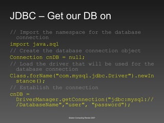 JDBC – Get our DB on // Import the namespace for the database connection import java.sql // Create the database connection object Connection cnDB = null; // Load the driver that will be used for the database connection Class.forName("com.mysql.jdbc.Driver").newInstance(); // Establish the connection cnDB = DriverManager.getConnection("jdbc:mysql:///DatabaseName","user", "password"); 