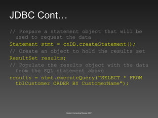 JDBC Cont… // Prepare a statement object that will be used to request the data Statement stmt = cnDB.createStatement();   // Create an object to hold the results set ResultSet results; // Populate the results object with the data from the SQL statement above results = stmt.executeQuery("SELECT * FROM tblCustomer ORDER BY CustomerName"); 