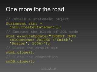 One more for the road // Obtain a statement object Statement stmt = cnDB.createStatement();  // Execute the block of SQL code stmt.executeUpdate("INSERT INTO tblCustomer VALUES ('Smith', 'Boston', 2006)"); // Close the result set stmt.close(); // Close the connection cnDB.close(); 