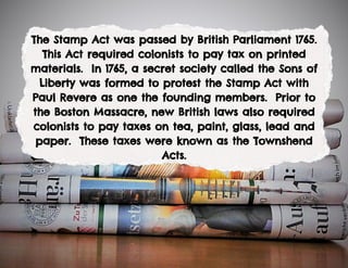 The Stamp Act was passed by British Parliament 1765.
This Act required colonists to pay tax on printed
materials. In 1765, a secret society called the Sons of
Liberty was formed to protest the Stamp Act with
Paul Revere as one the founding members. Prior to
the Boston Massacre, new British laws also required
colonists to pay taxes on tea, paint, glass, lead and
paper. These taxes were known as the Townshend
Acts.
 