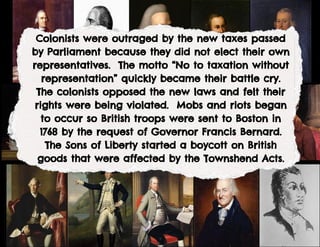 Colonists were outraged by the new taxes passed
by Parliament because they did not elect their own
representatives. The motto “No to taxation without
representation” quickly became their battle cry.
The colonists opposed the new laws and felt their
rights were being violated. Mobs and riots began
to occur so British troops were sent to Boston in
1768 by the request of Governor Francis Bernard.
The Sons of Liberty started a boycott on British
goods that were affected by the Townshend Acts.
 