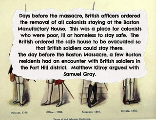 Days before the massacre, British officers ordered
the removal of all colonists staying at the Boston
Manufactory House. This was a place for colonists
who were poor, ill or homeless to stay safe. The
British ordered the safe house to be evacuated so
that British soldiers could stay there.
The day before the Boston Massacre, a few Boston
residents had an encounter with British soldiers in
the Fort Hill district. Matthew Kilroy argued with
Samuel Gray.
 
