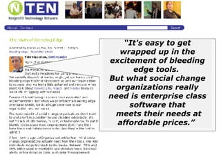 “ It's easy to get wrapped up in the excitement of bleeding edge tools.  But what social change organizations really need is enterprise class software that meets their needs at affordable prices.”  