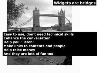 Widgets are bridges Easy to use, don't need technical skills Enhance the conversation Help you "listen"  Make links to contents and people Help raise money And they are lots of fun too!  