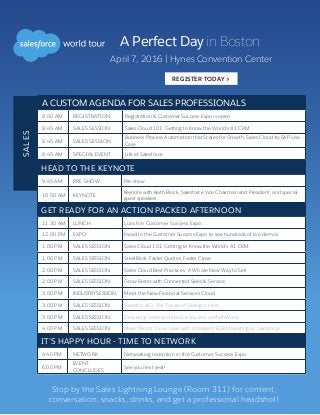 A Perfect Day in Boston
A CUSTOM AGENDA FOR SALES PROFESSIONALS
8:00 AM REGISTRATION Registration & Customer Success Expo is open.
8:45 AM SALES SESSION Sales Cloud 101: Getting to Know the World’s #1 CRM
8:45 AM SALES SESSION
Business Process Automation that Scales for Growth: Sales Cloud-to-SAP Use
Case
8:45 AM SPECIAL EVENT Life at Salesforce
SALES
April 7, 2016 | Hynes Convention Center
REGISTER TODAY >
HEAD TO THE KEYNOTE
9:45 AM PRE-SHOW Pre-show
10:00 AM KEYNOTE
Keynote with Keith Block, Salesforce Vice Chairman and President, and special
guest speakers
GET READY FOR AN ACTION PACKED AFTERNOON
11:30 AM LUNCH Lunch in Customer Success Expo
12:00 PM EXPO Head to the Customer Success Expo to see hundreds of live demos.
1:00 PM SALES SESSION Sales Cloud 101: Getting to Know the World’s #1 CRM
1:00 PM SALES SESSION SteelBrick: Faster Quotes, Faster Close
2:00 PM SALES SESSION Sales Cloud Best Practices: A Whole New Way to Sell
2:00 PM SALES SESSION Grow Faster with Connected Sales  Service
3:00 PM INDUSTRY SESSION Meet the New Financial Services Cloud
3:00 PM SALES SESSION SalesforceIQ: The Future of Selling is Here
3:00 PM SALES SESSION Delivering Sales and Service Success at MathWorks
4:00 PM SALES SESSION Meet Pardot: Drive Sales with Intelligent B2B Marketing by Salesforce
IT’S HAPPY HOUR - TIME TO NETWORK
4:40 PM NETWORK Networking reception in the Customer Success Expo
6:00 PM
EVENT
CONCLUDES
See you next year!
Stop by the Sales Lightning Lounge (Room 311) for content,
conversation, snacks, drinks, and get a professional headshot!
 