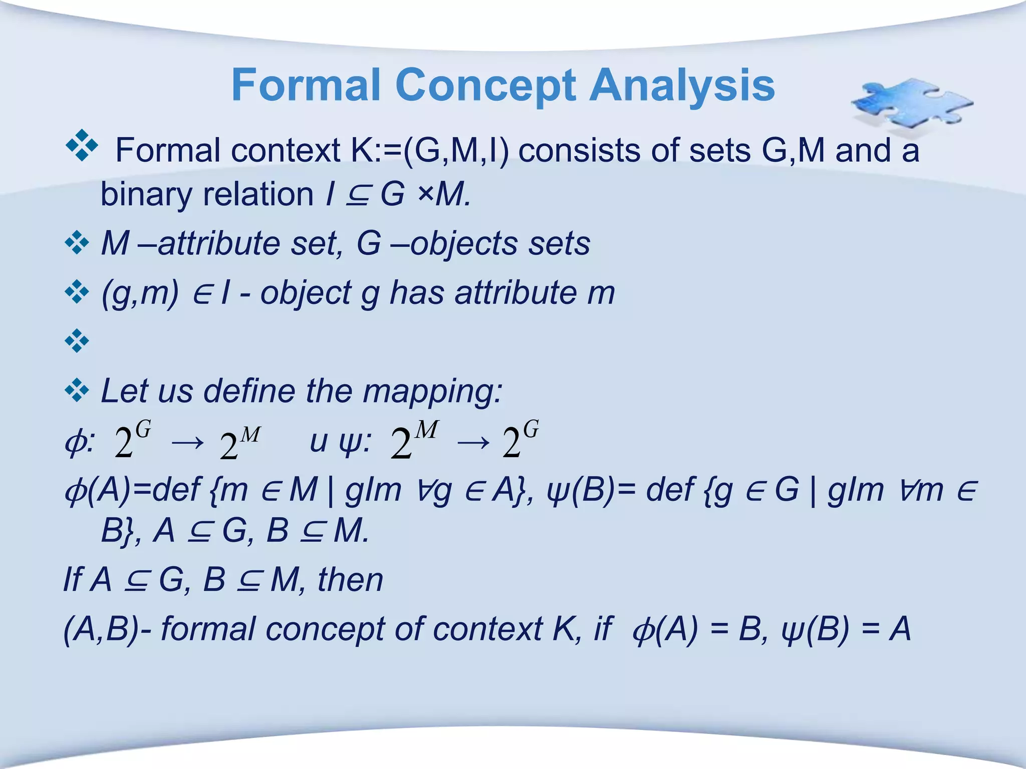 Formal Concept AnalysisFormal context K:=(G,M,I) consists of sets G,M and a binary relation I ⊆ G ×M.M –attribute set, G –objects sets (g,m) ∈ I - object g has attribute mLet us define the mapping:ϕ:       -> и ψ: -> ϕ(A)=def {m ∈ M | gIm ∀g ∈ A}, ψ(B)= def {g ∈ G | gIm ∀m ∈ B}, A ⊆ G, B ⊆ M.If A ⊆ G, B ⊆ M, then(A,B)- formal concept of context K, if  ϕ(A) = B, ψ(B) = A
