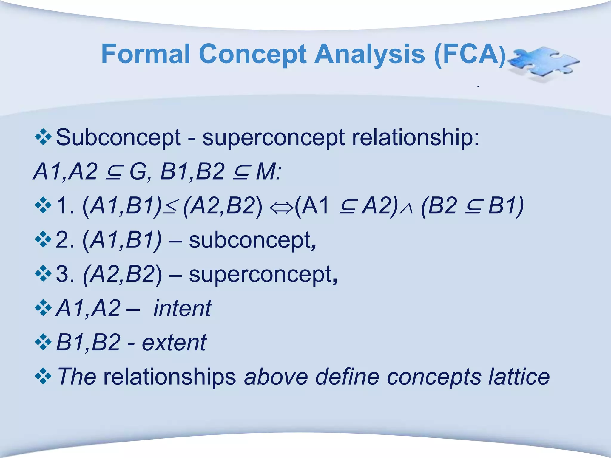 Formal Concept Analysis (FCA)Subconcept - superconcept relationship:A1,A2 ⊆ G, B1,B2 ⊆ M:1. (A1,B1) (A2,B2) (A1 ⊆ A2) (B2 ⊆ B1)2. (A1,B1) – subconcept,3. (A2,B2) –superconcept, A1,A2 –  intentB1,B2 - extentThe relationships above define concepts lattice