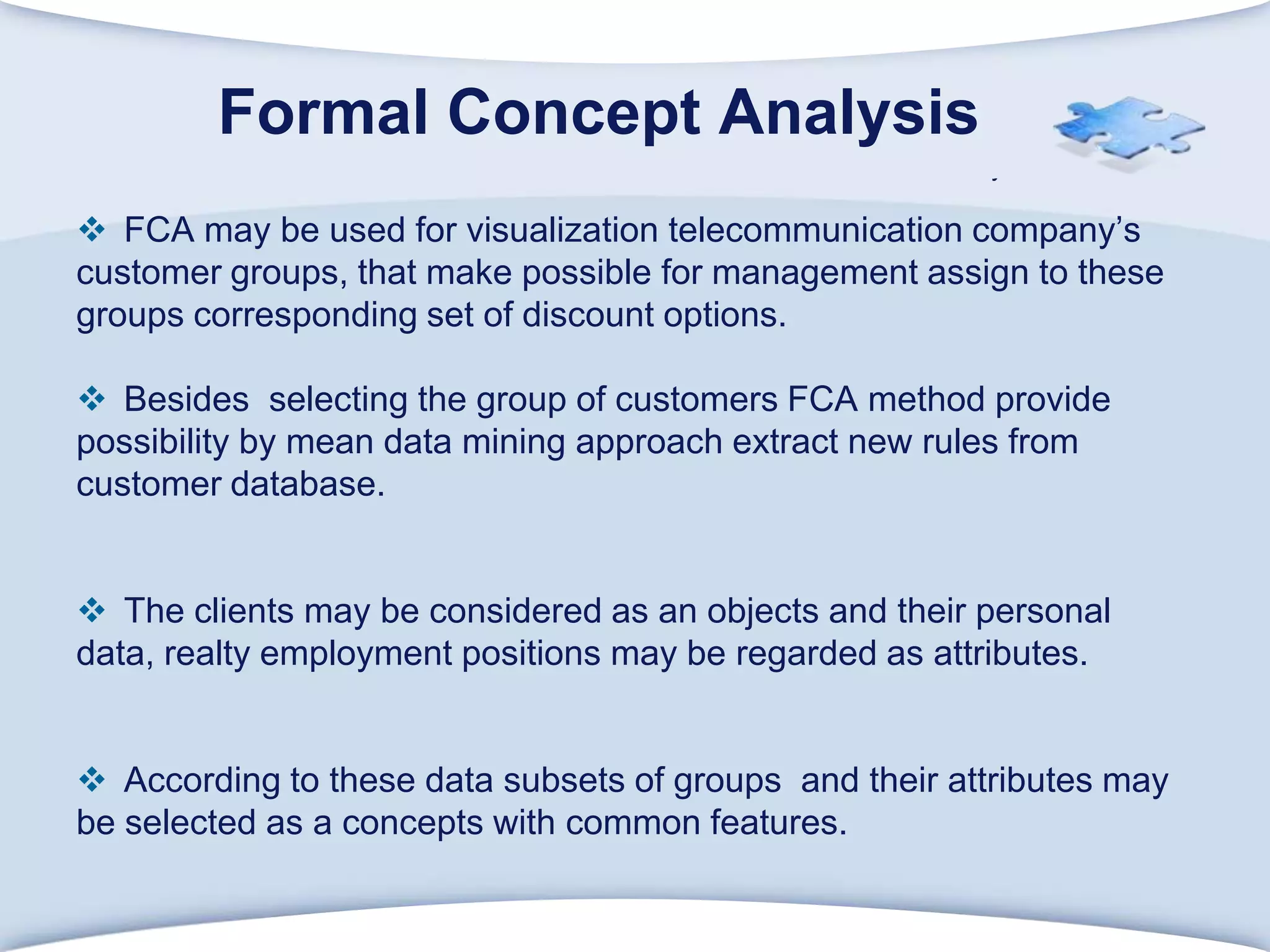 FormalConceptAnalysisFCA may be used for visualization telecommunication company’s customer groups, that make possible for management assign to these groups corresponding set of discount options. Besides  selecting the group of customers FCA method provide possibility by mean data mining approach extract new rules from customer database.The clients may be considered as an objects and their personal data, realty employment positions may be regarded as attributes.According to these data subsets of groups  and their attributes may be selected as a concepts with common features.