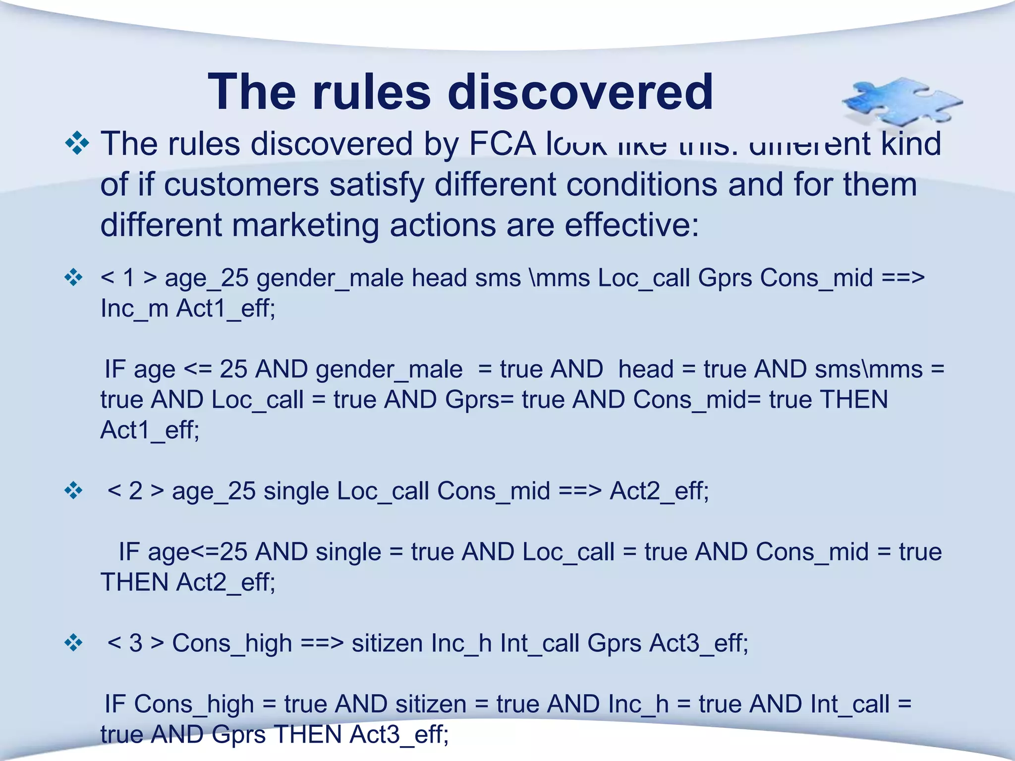       The rules discovered The rules discovered by FCA look like this: different kind of if customers satisfy different conditions and for them different marketing actions are effective:< 1 > age_25 gender_male head sms \mms Loc_callGprsCons_mid ==> Inc_m Act1_eff;      IF age <= 25 AND gender_male  = true AND  head = true AND sms\mms = true AND Loc_call = true AND Gprs= true AND Cons_mid= true THEN Act1_eff; < 2 > age_25 single Loc_callCons_mid ==> Act2_eff;        IF age<=25 AND single = true AND Loc_call = true AND Cons_mid = true THEN Act2_eff; < 3 > Cons_high ==> sitizenInc_hInt_callGprs Act3_eff;      IF Cons_high = true AND sitizen = true AND Inc_h = true AND Int_call = true AND Gprs THEN Act3_eff;