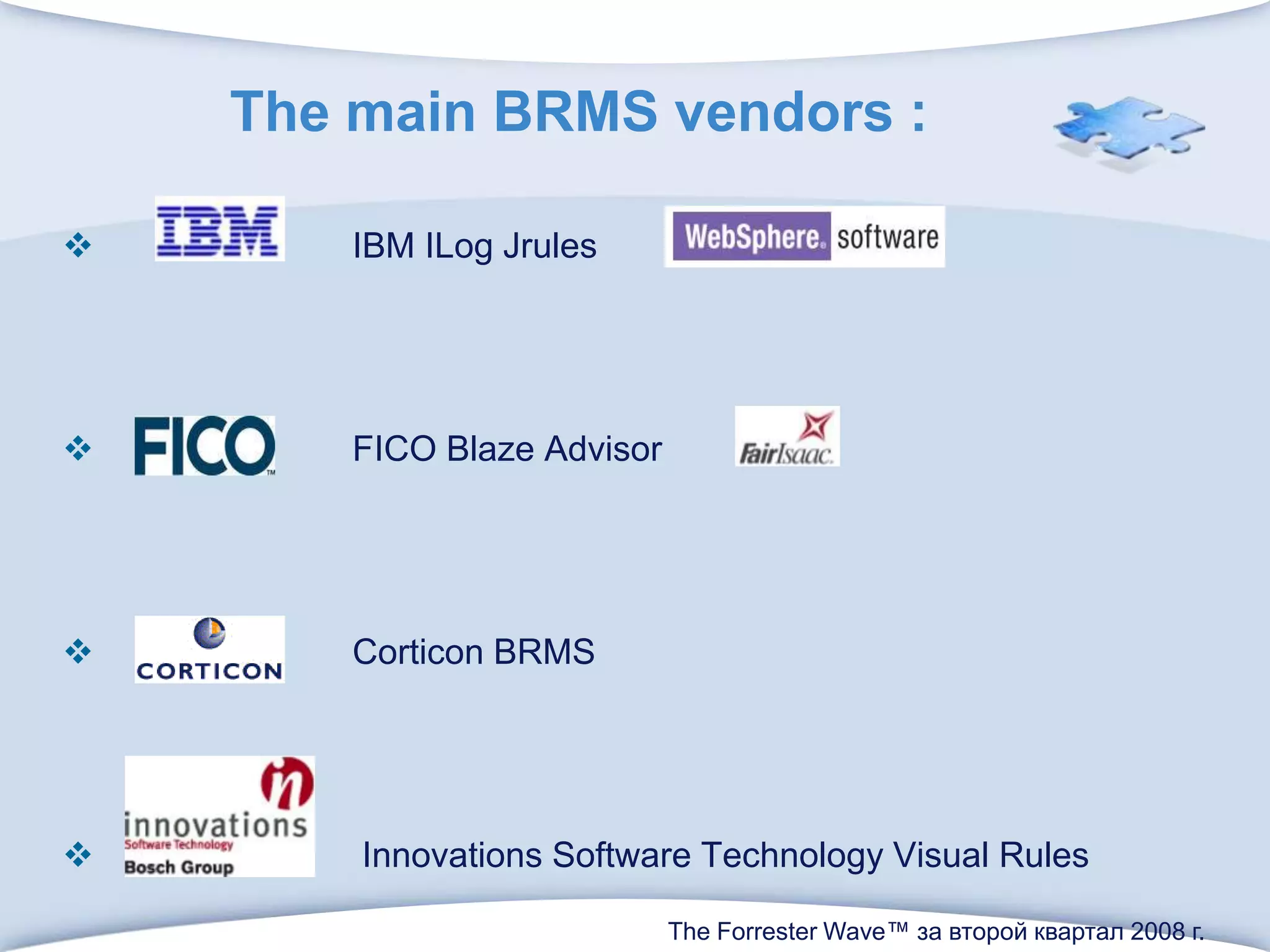 The main BRMS vendors :                         IBM ILogJrules                         FICO Blaze AdvisorCorticon BRMS                          Innovations Software Technology Visual RulesThe Forrester Wave™ за второй квартал 2008 г. 