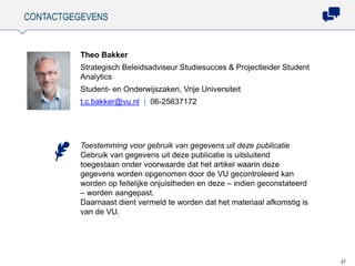 CONTACTGEGEVENS
37
Theo Bakker
Strategisch Beleidsadviseur Studiesucces & Projectleider Student
Analytics
Student- en Onderwijszaken, Vrije Universiteit
t.c.bakker@vu.nl | 06-25637172
Toestemming voor gebruik van gegevens uit deze publicatie
Gebruik van gegevens uit deze publicatie is uitsluitend
toegestaan onder voorwaarde dat het artikel waarin deze
gegevens worden opgenomen door de VU gecontroleerd kan
worden op feitelijke onjuistheden en deze – indien geconstateerd
– worden aangepast.
Daarnaast dient vermeld te worden dat het materiaal afkomstig is
van de VU.
 