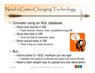 Need a Game-Changing Technology


 • Consider using an SQL database
      – Store test results in DB
            • Track failures, history, fixes, complement bug DB
      – Store test lists in DB
            • Tune run lists to maximize value
      – Store actual tests in DB
            • Treat a test as a data structure


 • But…
      – Hand-coded C↔SQL interface can be rigid
            • Impedes the creation of diverse test types and result formats
      – Need a light-weight way to upload any test description
 2/3/2009               Copyright © 2009, Achilles Test Systems, Inc.   1 2 3   11
 