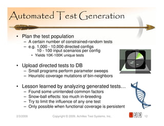 Automated Test Generation

 • Plan the test population
      – A certain number of constrained-random tests
      – e.g. 1,000 - 10,000 directed configs
             10 - 100 input scenarios per config
             • Yields 10K-100K unique tests

 • Upload directed tests to DB
      – Small programs perform parameter sweeps
      – Heuristic coverage mutations of bin-neighbors

 • Lesson learned by analyzing generated tests…
      –     Found some unintended common factors
      –     Snow-ball effects: too much in-breeding
      –     Try to limit the influence of any one test
      –     Only possible when functional coverage is persistent

 2/3/2009                Copyright © 2009, Achilles Test Systems, Inc.   1 2 3   12
 