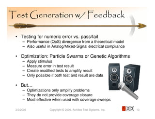 Test Generation w/ Feedback

 • Testing for numeric error vs. pass/fail
      – Performance (QoS) divergence from a theoretical model
      – Also useful in Analog/Mixed-Signal electrical compliance

 • Optimization: Particle Swarms or Genetic Algorithms
      –     Apply stimulus
      –     Measure error in test result
      –     Create modified tests to amplify result
      –     Only possible if both test and result are data

 • But…
      – Optimizations only amplify problems
      – They do not provide coverage closure
      – Most effective when used with coverage sweeps

 2/3/2009                Copyright © 2009, Achilles Test Systems, Inc.   1 2 3   13
 