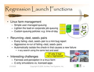 Regression Launch Functions

• Linux farm management
   – Simple user-managed queuing
   – Lighten the load on corporate job queuing                        DB           CPU
                                                                                   Farm
   – Custom queuing policies: e.g. time-of-day

• Rerunning <test, seed> pairs
   – Every failing <test, seed> pair is a mini bug report
   – Aggressive re-run of failing <test, seed> pairs
   – Automatically isolate the check-in that causes a new failure
        • n-ary search using the same test and seed
                                             If only I had
• Interesting challenges                   run a regression!
   – Fairness and perception in a linux-farm
   – C-only simulations vs. licensed apps
 2/3/2009             Copyright © 2009, Achilles Test Systems, Inc.        1 2 3   14
 