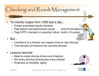 Checking and Result Management

• To monitor output from 1000 test a day...
   – Create automated results checkers
   – Flag feature and performance issues      (end of simulation)
   – Flag C/RTL mismatch or assertion failure (within 10 cycles)

• But…
   – Limitations of a checker can impose limits on test stimulus
   – Test harness can become too narrowly focused

• Lessons learned
   – Need to create diverse drivers and checkers
   – Not every stimulus should pass every checker
   – Emphasis on flexibility, agility

  2/3/2009           Copyright © 2009, Achilles Test Systems, Inc.   1 2 3   16
 