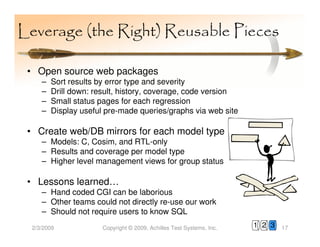 Leverage (the Right) Reusable Pieces

 • Open source web packages
     –   Sort results by error type and severity
     –   Drill down: result, history, coverage, code version
     –   Small status pages for each regression
     –   Display useful pre-made queries/graphs via web site

 • Create web/DB mirrors for each model type
     – Models: C, Cosim, and RTL-only
     – Results and coverage per model type
     – Higher level management views for group status

 • Lessons learned…
     – Hand coded CGI can be laborious
     – Other teams could not directly re-use our work
     – Should not require users to know SQL
  2/3/2009             Copyright © 2009, Achilles Test Systems, Inc.   1 2 3   17
 