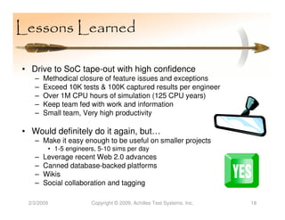 Lessons Learned

• Drive to SoC tape-out with high confidence
   –   Methodical closure of feature issues and exceptions
   –   Exceed 10K tests & 100K captured results per engineer
   –   Over 1M CPU hours of simulation (125 CPU years)
   –   Keep team fed with work and information
   –   Small team, Very high productivity

• Would definitely do it again, but…
   – Make it easy enough to be useful on smaller projects
        • 1-5 engineers, 5-10 sims per day
   –   Leverage recent Web 2.0 advances
   –   Canned database-backed platforms
   –   Wikis
   –   Social collaboration and tagging

 2/3/2009             Copyright © 2009, Achilles Test Systems, Inc.   18
 