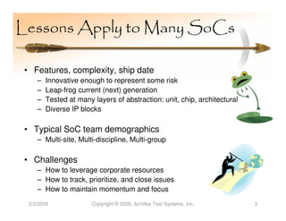 Lessons Apply to Many SoCs

 • Features, complexity, ship date
     –   Innovative enough to represent some risk
     –   Leap-frog current (next) generation
     –   Tested at many layers of abstraction: unit, chip, architectural
     –   Diverse IP blocks

 • Typical SoC team demographics
     – Multi-site, Multi-discipline, Multi-group

 • Challenges
     – How to leverage corporate resources
     – How to track, prioritize, and close issues
     – How to maintain momentum and focus
  2/3/2009              Copyright © 2009, Achilles Test Systems, Inc.      3
 