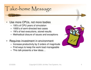 Take-home Message

• Use more CPUs, not more bodies
   –   100’s of CPU years of simulation
   –   1000’s of semi-directed test cases
   –   1M’s of test executions, stored results
   –   Methodical closure of issues and exceptions

• Requires investment in environment
   – Increase productivity by 2 orders of magnitude
   – Find ways to keep the work load manageable
   – This talk presents a few ideas…




  2/3/2009            Copyright © 2009, Achilles Test Systems, Inc.   4
 