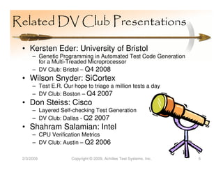 Related DV Club Presentations

 • Kersten Eder: University of Bristol
      – Genetic Programming in Automated Test Code Generation
        for a Multi-Treaded Microprocessor
      – DV Club: Bristol – Q4 2008
 • Wilson Snyder: SiCortex
      – Test E.R. Our hope to triage a million tests a day
      – DV Club: Boston – Q4 2007
 • Don Steiss: Cisco
      – Layered Self-checking Test Generation
      – DV Club: Dallas - Q2 2007
 • Shahram Salamian: Intel
      – CPU Verification Metrics
      – DV Club: Austin – Q2 2006

 2/3/2009            Copyright © 2009, Achilles Test Systems, Inc.   5
 