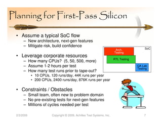 Planning for First-Pass Silicon

 • Assume a typical SoC flow
      – New architecture, next-gen features
      – Mitigate risk, build confidence
                                                                        Arch.             SoC
                                                                       Testing
 • Leverage corporate resources
                                                                       RTL Testing
      – How many CPUs? (5, 50, 500, more)
      – Assume 1-2 hours per test                                                    QA Lab
                                                                                     Testing
      – How many test runs prior to tape-out?
            • 10 CPUs, 120 runs/day, 44K runs per year
            • 200 CPUs, 2400 runs/day, 876K runs per year

 • Constraints / Obstacles
      – Small team, often new to problem domain
      – No pre-existing tests for next-gen features
      – Millions of cycles needed per test

 2/3/2009              Copyright © 2009, Achilles Test Systems, Inc.                      7
 