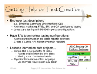 Getting Help on Test Creation

• End-user test descriptions
   – e.g. Simplified Command Line Interface (CLI)
   – Architects, marketing, FAEs, SW, and QA contribute to testing
   – Jump starts testing with 50-100 important configurations

• Have S/W team review testing configurations
   – Architectural simulation pre-dates register definition
   – Create a Config API, higher level than registers
                                                                        ASIC Testing OR
• Lessons learned on past projects…                                     Platform Software
   – Simple CLI is not good for all tasks
         • Hard to create certain low-level cases                           Config API
         • Missing some chassis-level details                           reg-R/W      C
   – Rigid implementation of test language
         • Lex and Yacc require expert S/W design                       RTL OR Ref Model
                                                                         ASIC
  2/3/2009              Copyright © 2009, Achilles Test Systems, Inc.                  8
 