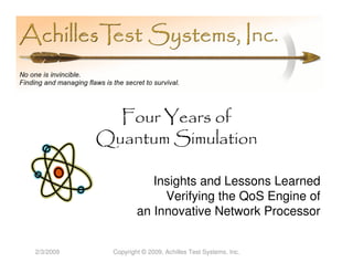 Four Years of
           Quantum Simulation

                       Insights and Lessons Learned
                         Verifying the QoS Engine of
                    an Innovative Network Processor


2/3/2009    Copyright © 2009, Achilles Test Systems, Inc.
 