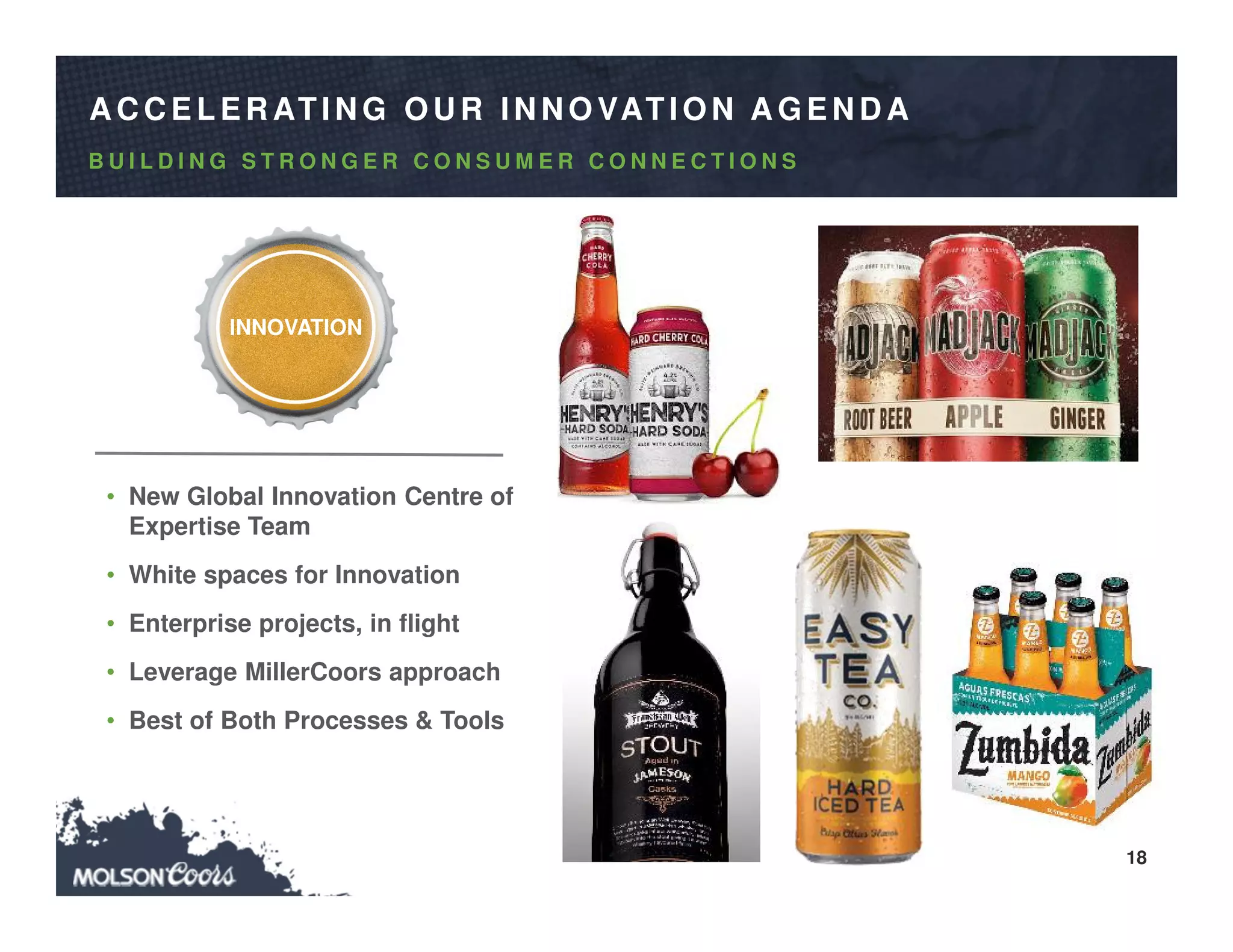 18
A C C ELER ATIN G O U R IN N O VATIO N A G EN D A
• New Global Innovation Centre of
Expertise Team
• White spaces for Innovation
• Enterprise projects, in flight
• Leverage MillerCoors approach
• Best of Both Processes & Tools
B U I L D I N G S T R O N G E R C O N S U M E R C O N N E C T I O N S
INNOVATION
 