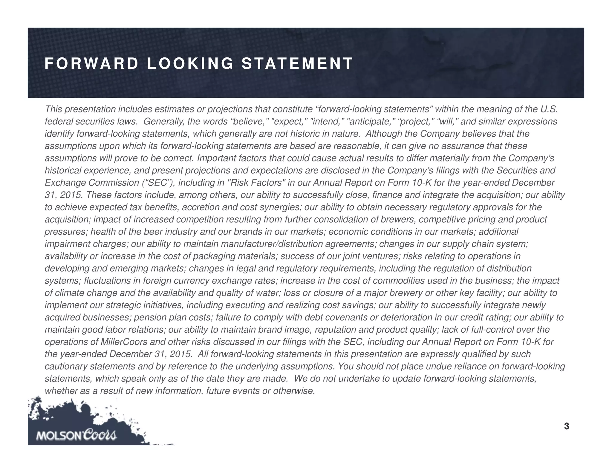 3
FO RWA R D LO O K IN G STATEMEN T
This presentation includes estimates or projections that constitute “forward-looking statements” within the meaning of the U.S.
federal securities laws. Generally, the words “believe,” "expect,” "intend,” "anticipate,” “project,” “will,” and similar expressions
identify forward-looking statements, which generally are not historic in nature. Although the Company believes that the
assumptions upon which its forward-looking statements are based are reasonable, it can give no assurance that these
assumptions will prove to be correct. Important factors that could cause actual results to differ materially from the Company’s
historical experience, and present projections and expectations are disclosed in the Company’s filings with the Securities and
Exchange Commission (“SEC”), including in "Risk Factors" in our Annual Report on Form 10-K for the year-ended December
31, 2015. These factors include, among others, our ability to successfully close, finance and integrate the acquisition; our ability
to achieve expected tax benefits, accretion and cost synergies; our ability to obtain necessary regulatory approvals for the
acquisition; impact of increased competition resulting from further consolidation of brewers, competitive pricing and product
pressures; health of the beer industry and our brands in our markets; economic conditions in our markets; additional
impairment charges; our ability to maintain manufacturer/distribution agreements; changes in our supply chain system;
availability or increase in the cost of packaging materials; success of our joint ventures; risks relating to operations in
developing and emerging markets; changes in legal and regulatory requirements, including the regulation of distribution
systems; fluctuations in foreign currency exchange rates; increase in the cost of commodities used in the business; the impact
of climate change and the availability and quality of water; loss or closure of a major brewery or other key facility; our ability to
implement our strategic initiatives, including executing and realizing cost savings; our ability to successfully integrate newly
acquired businesses; pension plan costs; failure to comply with debt covenants or deterioration in our credit rating; our ability to
maintain good labor relations; our ability to maintain brand image, reputation and product quality; lack of full-control over the
operations of MillerCoors and other risks discussed in our filings with the SEC, including our Annual Report on Form 10-K for
the year-ended December 31, 2015. All forward-looking statements in this presentation are expressly qualified by such
cautionary statements and by reference to the underlying assumptions. You should not place undue reliance on forward-looking
statements, which speak only as of the date they are made. We do not undertake to update forward-looking statements,
whether as a result of new information, future events or otherwise.
 