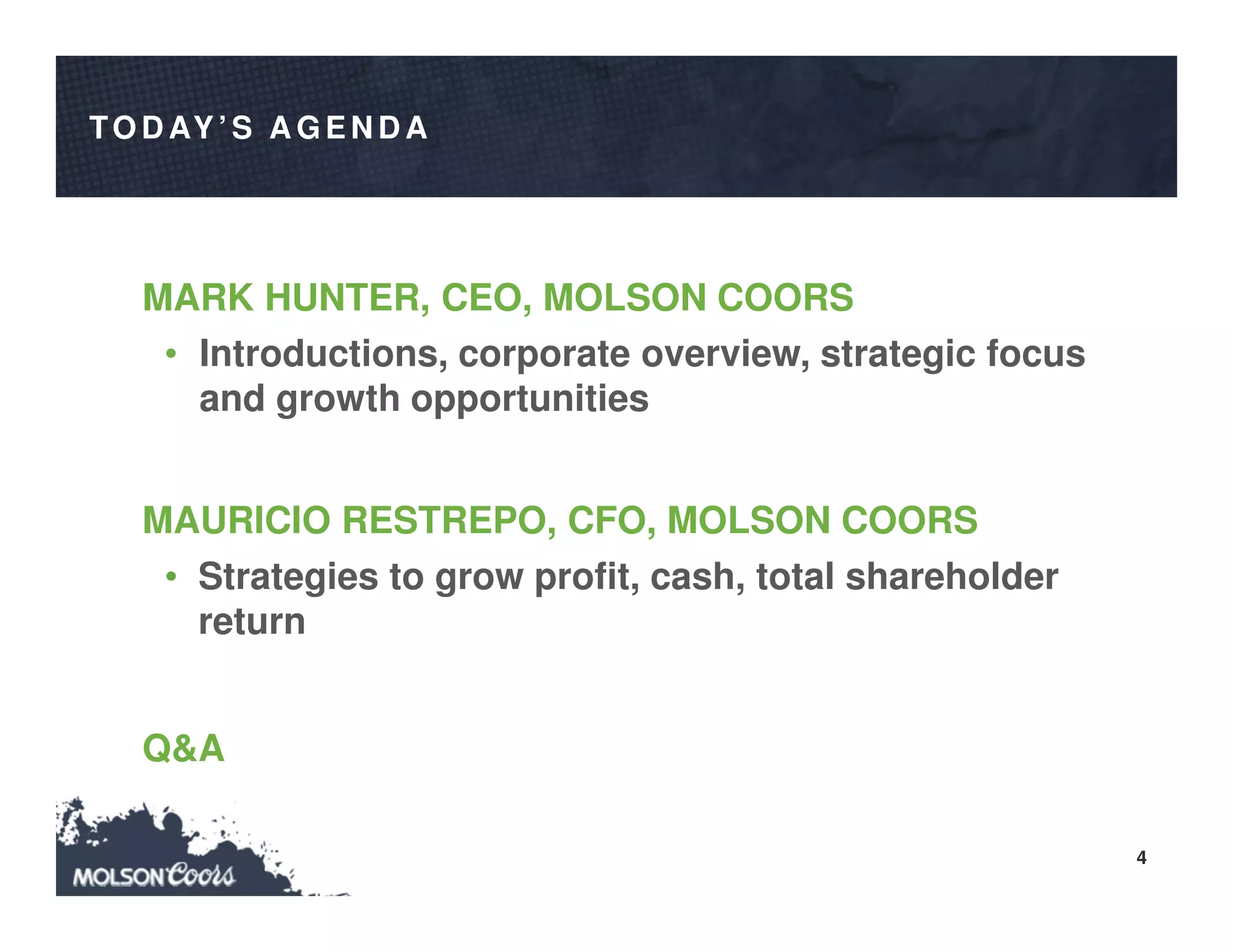 4
TO D AY’S A G EN D A
MARK HUNTER, CEO, MOLSON COORS
• Introductions, corporate overview, strategic focus
and growth opportunities
MAURICIO RESTREPO, CFO, MOLSON COORS
• Strategies to grow profit, cash, total shareholder
return
Q&A
 