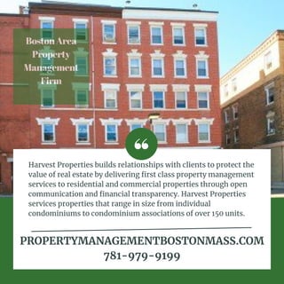 BostonArea
Property
Management
Firm


Harvest Properties builds relationships with clients to protect the
value of real estate by delivering first class property management
services to residential and commercial properties through open
communication and financial transparency. Harvest Properties
services properties that range in size from individual
condominiums to condominium associations of over 150 units.
PROPERTYMANAGEMENTBOSTONMASS.COM
781-979-9199


 