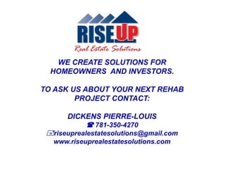 WE CREATE SOLUTIONS FOR
HOMEOWNERS AND INVESTORS.
TO ASK US ABOUT YOUR NEXT REHAB
PROJECT CONTACT:
DICKENS PIERRE-LOUIS
 781-350-4270
riseuprealestatesolutions@gmail.com
www.riseuprealestatesolutions.com
 