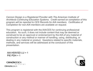 Cannon Design is a Registered Provider with The American Institute of
             g         g
Architects Continuing Education Systems. Credit earned on completion of this
program will be reported to CES Records for AIA members. Certificates of
Completion for non-AIA members are available on request.

This program is registered with the AIA/CES for continuing professional
education. As such, it does not include content that may be deemed or
construed to be an approval or endorsement by the AIA of any material of
construction or any method or manner of handling, using, distributing, or
dealing in any material or product. Questions related to specific materials,
methods, and services will be addressed at the conclusion of this
presentation.


AIA HSW/SD LU = 1
PIE PDH = 1
 