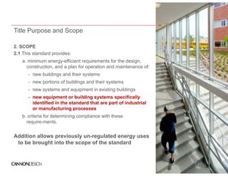 Title Purpose and Scope

2.
2 SCOPE
2.1 This standard provides:
   a. minimum energy-efficient requirements for the design,
     construction,
     construction and a plan for operation and maintenance of:
      - new buildings and their systems
      - new portions of buildings and their systems
      - new systems and equipment in existing b ildi
               t      d    i    ti     i ti buildings
      - new equipment or building systems specifically
        identified in the standard that are part of industrial
        or manufacturing processes
   b. criteria for determining compliance with these
     require-ments.


Addition allows previously un-regulated energy uses
 to be brought into the scope of the standard
 
