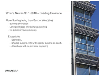 What’s New in 90.1-2010 – Building Envelope

More S th glazing th E t or W t (bn)
M    South l i than East West (b )
 - Building orientation
 - Land purchases and campus planning
 - No public review comments


 Exceptions
  - Storefront,
  - Shaded building, Infill with nearby building on south,
  - Alterations with no increase in glazing
                                    g     g
 