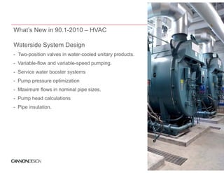 What’s New in 90.1-2010 – HVAC

Waterside System Design
- Two-position valves in water-cooled unitary products.
- Variable-flow and variable-speed p p g
                              p    pumping.
- Service water booster systems
- Pump pressure optimization
- Maximum flows in nominal pipe sizes.
- Pump head calculations
- Pipe insulation.
       insulation
 