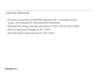 Learning Objectives

- P id an overview of ASHRAE Standard 90.1, including history,
  Provide          i    f          St d d 90 1 i l di hi t
  scope, and process for maintaining the standards
- Describe the energy savings comparison of 90.1-2010 to 90.1-2004
- Discuss approved changes to 90.1-2010
- Describe future improvements for 90.1-2013
 
