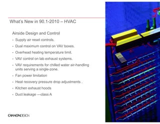 What’s New in 90.1-2010 – HVAC

 Airside Design d Control
 Ai id D i and C t l
 - Supply air reset controls.
 - Dual maximum control on VAV boxes.
 - Overhead heating temperature limit.
 - VAV control on lab exhaust systems.
 - VAV requirements for chilled water air-handling
   units serving a single-zone.
 - Fan power limitation
       p
 - Heat recovery pressure drop adjustments .
 - Kitchen exhaust hoods
 - Duct leakage —class A
 