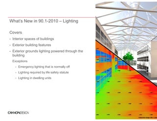 What’s New in 90.1-2010 – Lighting

Covers
- Interior spaces of buildings
- Exterior building features
- Exterior grounds lighting powered through the
  building
  Exceptions
  E    ti
   - Emergency lighting that is normally off
   - Lighting required by life safety statute
   - Lighting in dwelling units
 