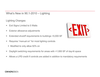 What’s New in 90.1-2010 – Lighting

Lighting Changes
Li hti Ch
  Exit Signs Limited to 5 Watts

  Exterior allowance adjustments

  Extended shutoff requirements to buildings <5,000 SF

  Requires “manual on” for most lighting controls

   Modified to only allow 50% on

  Daylight switching requirements for areas with >1,000 SF of day-lit space

  Allows a LPD credit if controls are added in addition to mandatory requirements
 