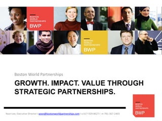 Boston World Partnerships

       GROWTH. IMPACT. VALUE THROUGH
       STRATEGIC PARTNERSHIPS.

Yoon Lee, Executive Director I yoon@bostonworldpartnerships.com I o 617-929-8627 I m 781-367-2403
 