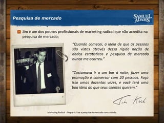 Pesquisa de mercado“Quando comecei, a ideia de que as pessoas são vistas através dessa rígida noção de dados estatísticos e pesquisa de mercado nunca me ocorreu.”Jim é um dos poucos profissionais de marketing radical que não acredita na pesquisa de mercado;“Costumava ir a um bar à noite, fazer uma promoção e conversar com 20 pessoas. Faça isso umas duzentas vezes, e você terá uma boa ideia do que seus clientes querem.”Marketing Radical  - Regra 4 - Use a pesquisa de mercado com cuidado.