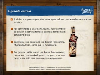 Foi convencido a usar Sam Adams, figura-símbolo de Boston e patriota famoso, que fora também um cervejeiro local;Era jovem, sabia como os bares funcionavam, quem era responsável pelas compras e o que deveria ser feito para que a cerveja emplacasse;Contratou sua secretária na Boston Consulting, Rhonda Kallman, como sua  1 ͣ funcionária;A grande estrelaKoch fez sua própria pesquisa entre apreciadores para escolher o nome do produto;Marketing Radical  - Regra 4 - Use a pesquisa de mercado com cuidado.Marketing Radical  - Regra 5 - Contrate apenas funcionários apaixonados.