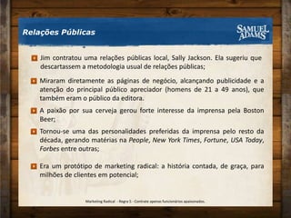 Relações PúblicasJim contratou uma relações públicas local, Sally Jackson. Ela sugeriu que descartassem a metodologia usual de relações públicas;Miraram diretamente as páginas de negócio, alcançando publicidade e a atenção do principal público apreciador (homens de 21 a 49 anos), que também eram o público da editora.A paixão por sua cerveja gerou forte interesse da imprensa pela Boston Beer;Tornou-se uma das personalidades preferidas da imprensa pelo resto da década, gerando matérias na People, New York Times, Fortune, USA Today, Forbes entre outras;Era um protótipo de marketing radical: a história contada, de graça, para milhões de clientes em potencial;Marketing Radical  - Regra 5 - Contrate apenas funcionários apaixonados.